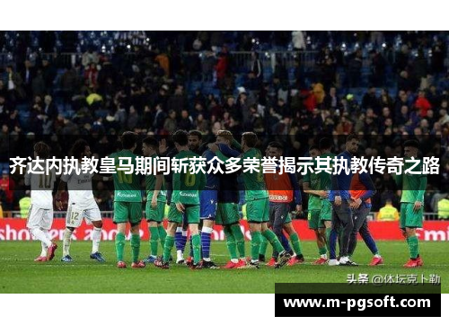 齐达内执教皇马期间斩获众多荣誉揭示其执教传奇之路