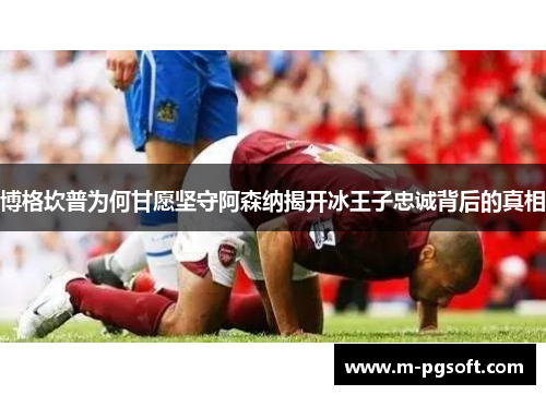博格坎普为何甘愿坚守阿森纳揭开冰王子忠诚背后的真相
