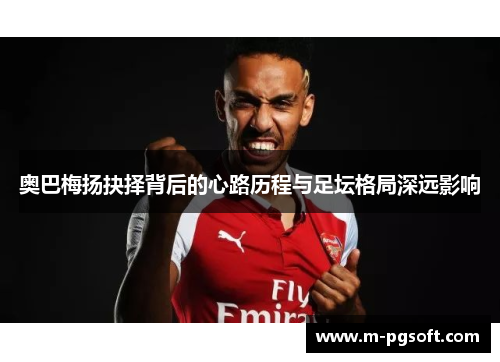 奥巴梅扬抉择背后的心路历程与足坛格局深远影响